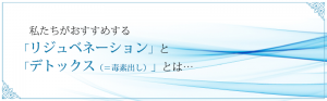 私達がおすすめする「リジュベネーション」と「デトックス（＝毒素出し）」とは…